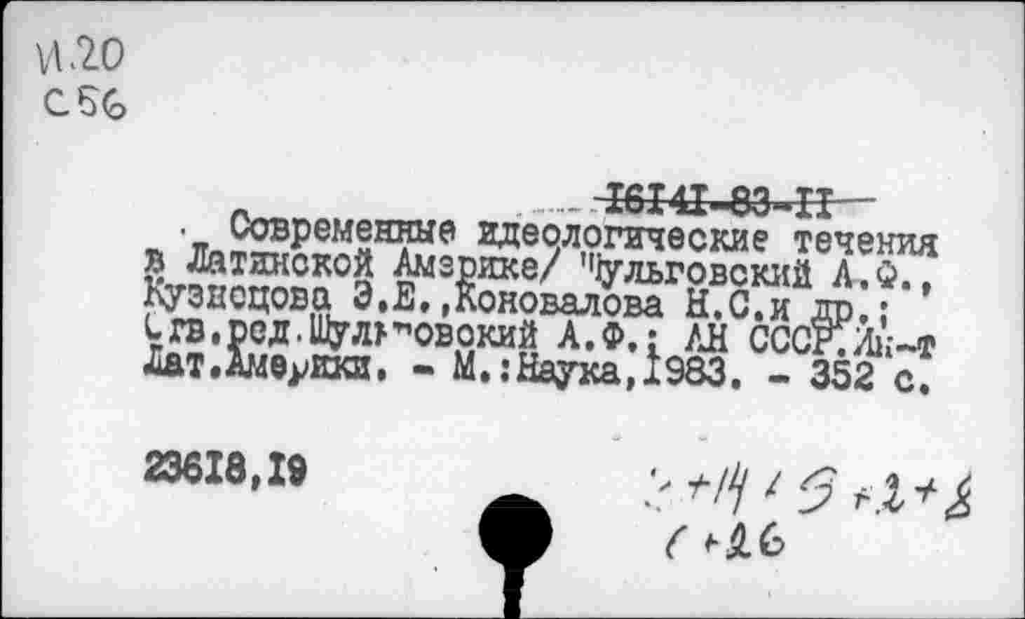 ﻿и .20
С. 56
.	- -16141-83-11-
■ современные идеологические течения в Латинской Америке/ ’^льговский А.Ф., Кузнецова Э.Е.,Коновалова Н.С.и др.;
1гв,рсд.Шул>”Овокий А.Ф.: /Л СССЕИк-т Лат.Аммгки. - М. .-Наука,1983. - 352 с.
23618,19